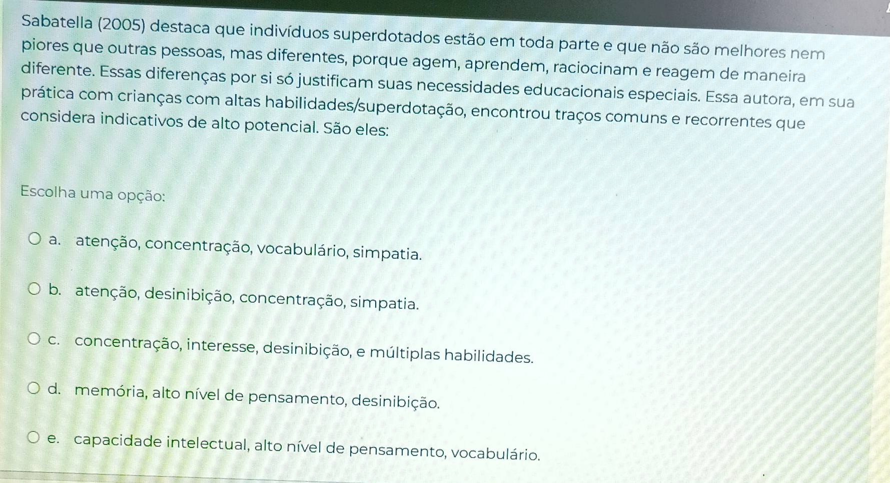 Sabatella (2005) destaca que indivíduos superdotados estão em toda parte e que não são melhores nem
piores que outras pessoas, mas diferentes, porque agem, aprendem, raciocinam e reagem de maneira
diferente. Essas diferenças por si só justificam suas necessidades educacionais especiais. Essa autora, em sua
prática com crianças com altas habilidades/superdotação, encontrou traços comuns e recorrentes que
considera indicativos de alto potencial. São eles:
Escolha uma opção:
a ratenção, concentração, vocabulário, simpatia.
b. atenção, desinibição, concentração, simpatia.
c. concentração, interesse, desinibição, e múltiplas habilidades.
d. memória, alto nível de pensamento, desinibição.
e. capacidade intelectual, alto nível de pensamento, vocabulário.