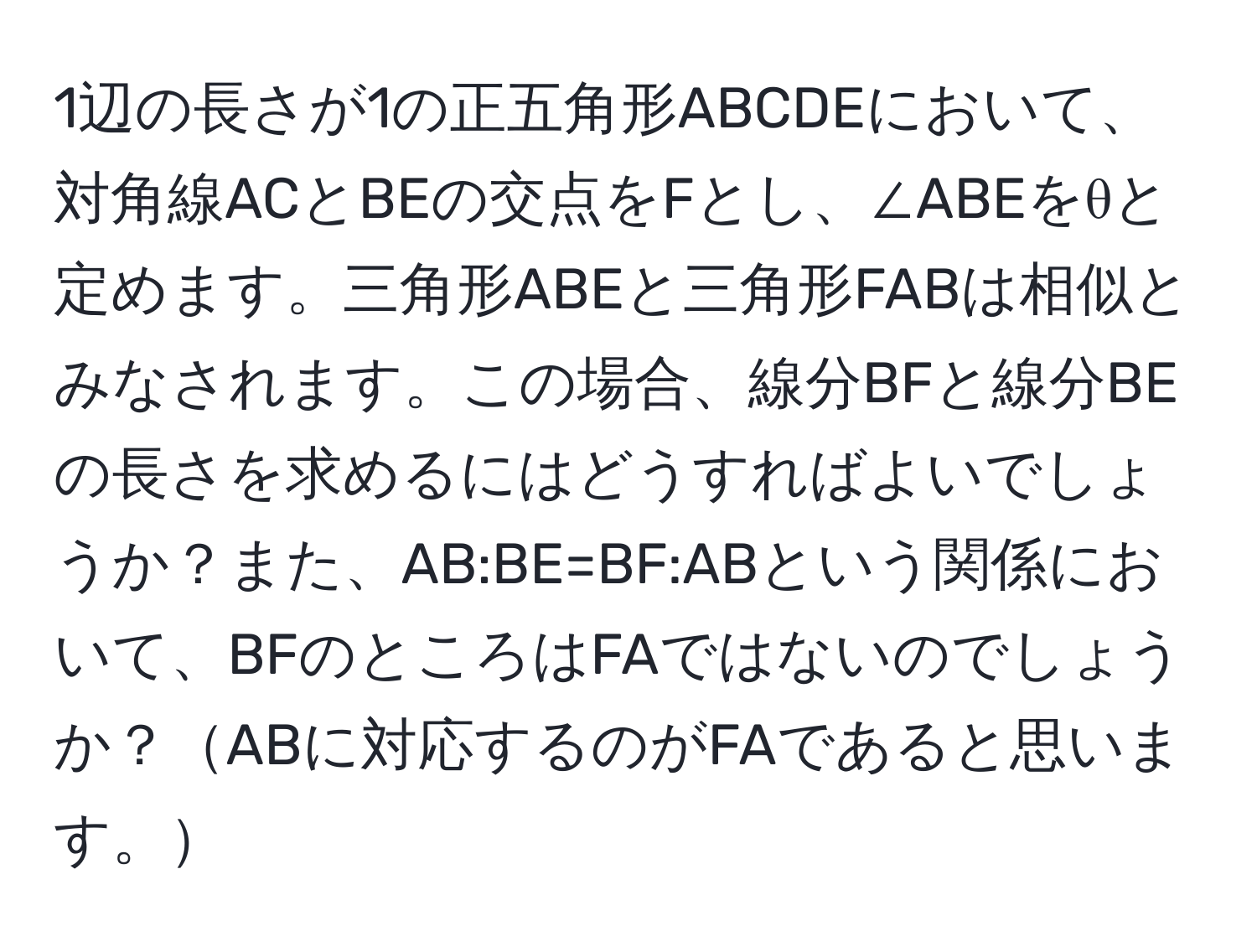 1辺の長さが1の正五角形ABCDEにおいて、対角線ACとBEの交点をFとし、∠ABEをθと定めます。三角形ABEと三角形FABは相似とみなされます。この場合、線分BFと線分BEの長さを求めるにはどうすればよいでしょうか？また、AB:BE=BF:ABという関係において、BFのところはFAではないのでしょうか？ABに対応するのがFAであると思います。