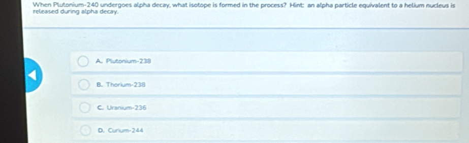 When Plutonium- 240 undergoes alpha decay, what isotope is formed in the process? Hint: an alpha particle equivalent to a helium nucleus is
released during alpha decay.
A. Plutonium- 238
B. Thorium- 238
C. Uranium- 236
D. Curium- 244