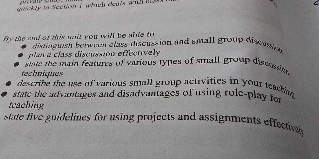 quickly to Section 1 which deals with clas 
By the end of this unit you will be able to 
distinguish between class discussion and small group discussion 
plan a class discussion effectively 
state the main features of various types of small group discussion 
techniques 
describe the use of various small group activities in your teaching 
state the advantages and disadvantages of using role-play for 
teaching 
state five guidelines for using projects and assignments effectively