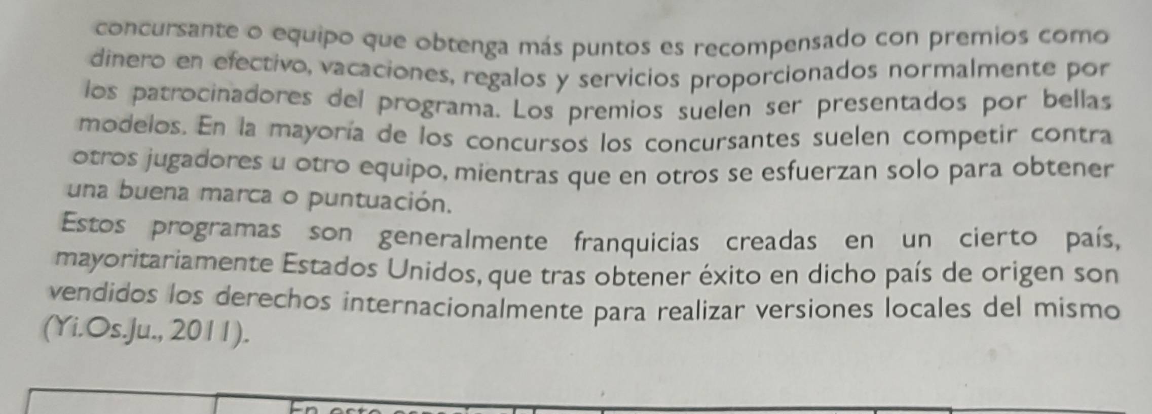 concursante o equipo que obtenga más puntos es recompensado con premios como 
dinero en efectivo, vacaciones, regalos y servicios proporcionados normalmente por 
los patrocinadores del programa. Los premios suelen ser presentados por bellas 
modelos. En la mayoría de los concursos los concursantes suelen competir contra 
otros jugadores u otro equipo, mientras que en otros se esfuerzan solo para obtener 
una buena marca o puntuación. 
Estos programas son generalmente franquicias creadas en un cierto país, 
mayoritariamente Estados Unidos,que tras obtener éxito en dicho país de origen son 
vendidos los derechos internacionalmente para realizar versiones locales del mismo 
(Yi.Os.Ju., 2011).