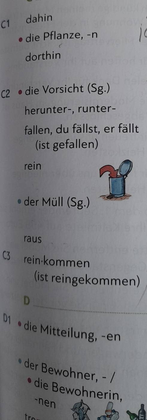 C1 dahin 
die Pflanze, -n 
dorthin 
C2 • die Vorsicht (Sg.) 
herunter-, runter- 
fallen, du fällst, er fällt 
(ist gefallen) 
rein 
der Müll (Sg.) 
raus 
C3 rein·kommen 
(ist reingekommen) 
_ 
D 
D1 
die Mitteilung, -en 
der Bewohner, - / 
die Bewohnerin, 
-nen