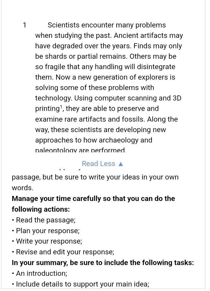 Scientists encounter many problems 
when studying the past. Ancient artifacts may 
have degraded over the years. Finds may only 
be shards or partial remains. Others may be 
so fragile that any handling will disintegrate 
them. Now a new generation of explorers is 
solving some of these problems with 
technology. Using computer scanning and 3D
printing¹, they are able to preserve and 
examine rare artifacts and fossils. Along the 
way, these scientists are developing new 
approaches to how archaeology and 
paleontologv are performed. 
Read Less 
passage, but be sure to write your ideas in your own 
words. 
Manage your time carefully so that you can do the 
following actions: 
Read the passage; 
Plan your response; 
Write your response; 
Revise and edit your response; 
In your summary, be sure to include the following tasks: 
An introduction; 
Include details to support your main idea;