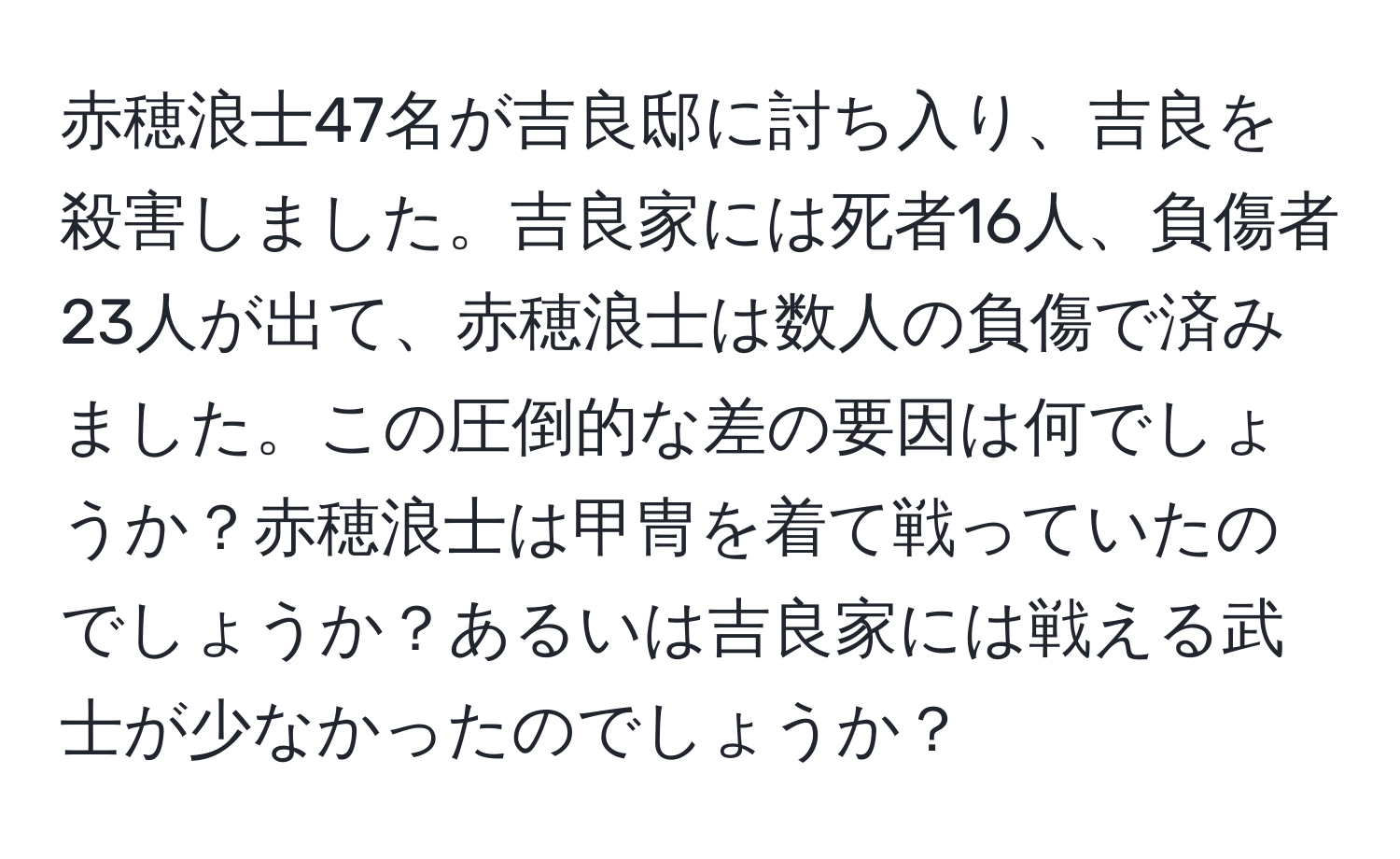 赤穂浪士47名が吉良邸に討ち入り、吉良を殺害しました。吉良家には死者16人、負傷者23人が出て、赤穂浪士は数人の負傷で済みました。この圧倒的な差の要因は何でしょうか？赤穂浪士は甲冑を着て戦っていたのでしょうか？あるいは吉良家には戦える武士が少なかったのでしょうか？