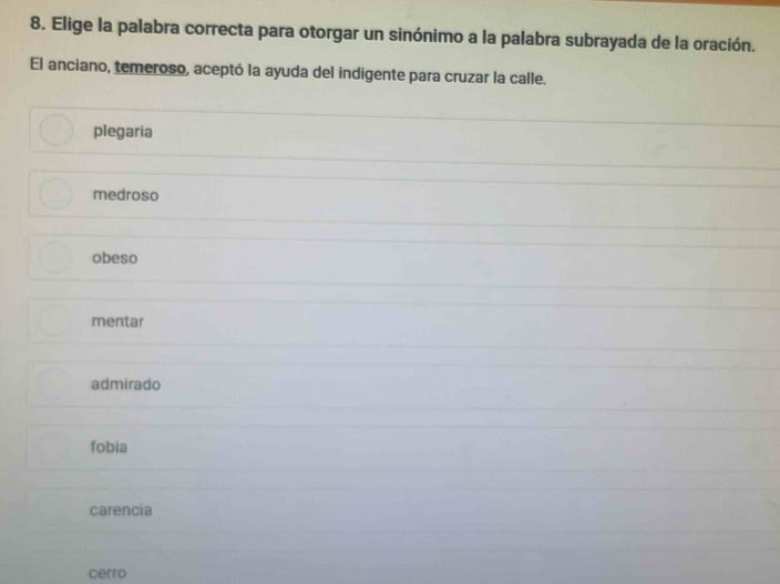 Elige la palabra correcta para otorgar un sinónimo a la palabra subrayada de la oración.
El anciano, temeroso, aceptó la ayuda del indigente para cruzar la calle.
plegaria
medroso
obeso
mentar
admirado
fobia
carencia
cerro