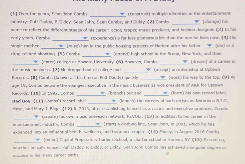 (1) Over the years, Sean John Combs (construct) multiple identities in the entertainment 
industry: Puff Daddy, P. Diddy, Sean John, Sean Combs, and Diddy. (2) Combs _(change) his 
name to reflect the different stages of his career: actor, rapper, music producer, and fashion designer. (3) In his 
early years, Combs _(experience) a far less glamorous life than the one he lives now. (4) His 
single mother _(raise) him in the public housing projects of Harlem after his father _(die) in a 
drug-related shooting. (5) Combs _(attend) high school in the Bronx, New York, and then 
_(enter) college at Howard University. (6) However, Combs _(dream) of a career in 
the music business. (7) He dropped out of college and _(accept) an internship at Uptown 
_ 
Records. (8) Combs (known at this time as Puff Daddy) quickly (work) his way to the top. (9) At 
age 19, Combs became the youngest executive in the music business as vice president of A&R for Uptown 
Records. (10) In 1992, Combs _(branch) out and _(form) his own record label, 
Bad Boy. (11) Combs's record label _(launch) the careers of such artists as Notorious B.I.G., 
Mase, and Mary J. Blige. (12) In 2013, after establishing himself as an actor and executive producer, Combs 
_(create) his own music television network, REVOLT. (13) In addition to his career in the 
entertainment industry, Combs _(start) a clothing line, Sean John, in 2001, which he has 
expanded into an influential health, wellness, and fragrance empire. (14) Finally, in August 2016 Combs 
_(found) Capital Preparatory Harlem School, a charter school in Harlem, NY. (15) To sum up, 
whether he calls himself Puff Daddy, P. Diddy, or Diddy, Sean John Combs has achieved a singular degree of 
success in his many career paths.