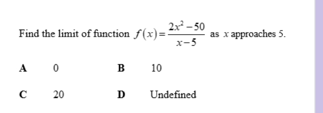 Find the limit of function f(x)= (2x^2-50)/x-5  as x approaches 5.
A 0
Bì 10
C 20 D Undefined