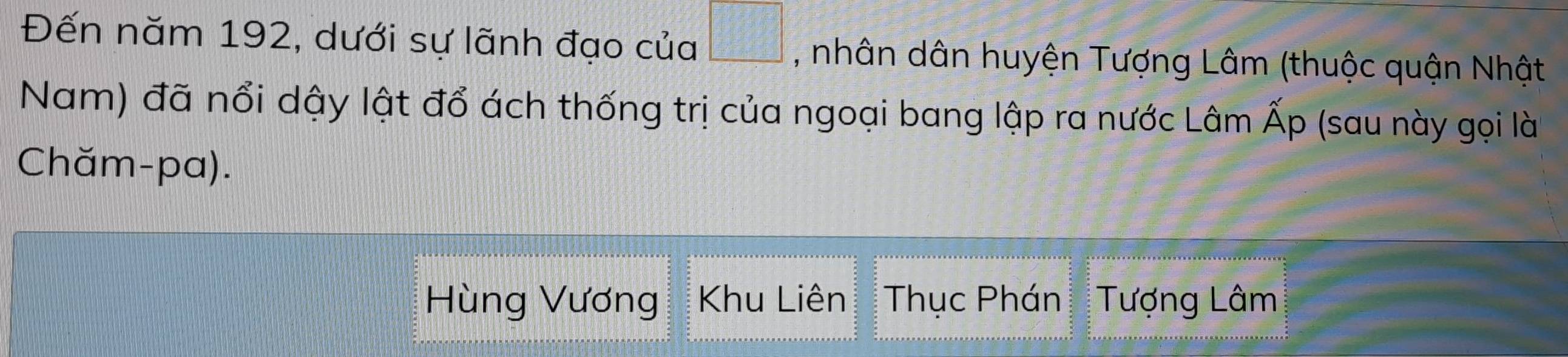 Đến năm 192, dưới sự lãnh đạo của □ , nhân dân huyện Tượng Lâm (thuộc quận Nhật 
Nam) đã nổi dậy lật đổ ách thống trị của ngoại bang lập ra nước Lâm Ấp (sau này gọi là 
Chăm-pa). 
Hùng Vương Khu Liên Thục Phán Tượng Lâm