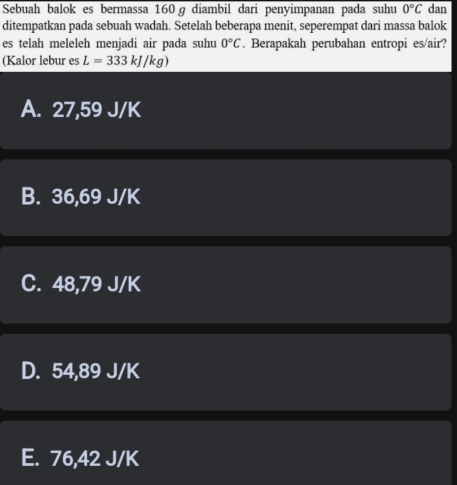 Sebuah balok es bermassa 160ɡ diambil dari penyimpanan pada suhu 0°C dan
ditempatkan pada sebuah wadah. Setelah beberapa menit, seperempat dari massa balok
es telah meleleh menjadi air pada suhu 0°C. Berapakah perubahan entropi es/air?
(Kalor lebur es L=333kJ/kg)
A. 27,59 J/K
B. 36,69 J/K
C. 48,79 J/K
D. 54,89 J/K
E. 76,42 J/K