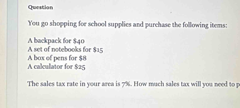 Question 
You go shopping for school supplies and purchase the following items: 
A backpack for $40
A set of notebooks for $15
A box of pens for $8
A calculator for $25
The sales tax rate in your area is 7%. How much sales tax will you need to p