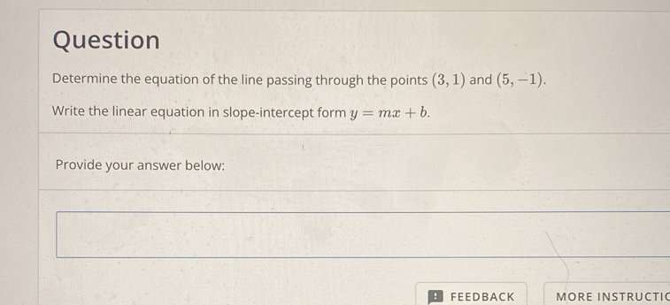 Question 
Determine the equation of the line passing through the points (3,1) and (5,-1). 
Write the linear equation in slope-intercept form y=mx+b. 
Provide your answer below: 
FEEDBACK MORE INSTRUCTI(