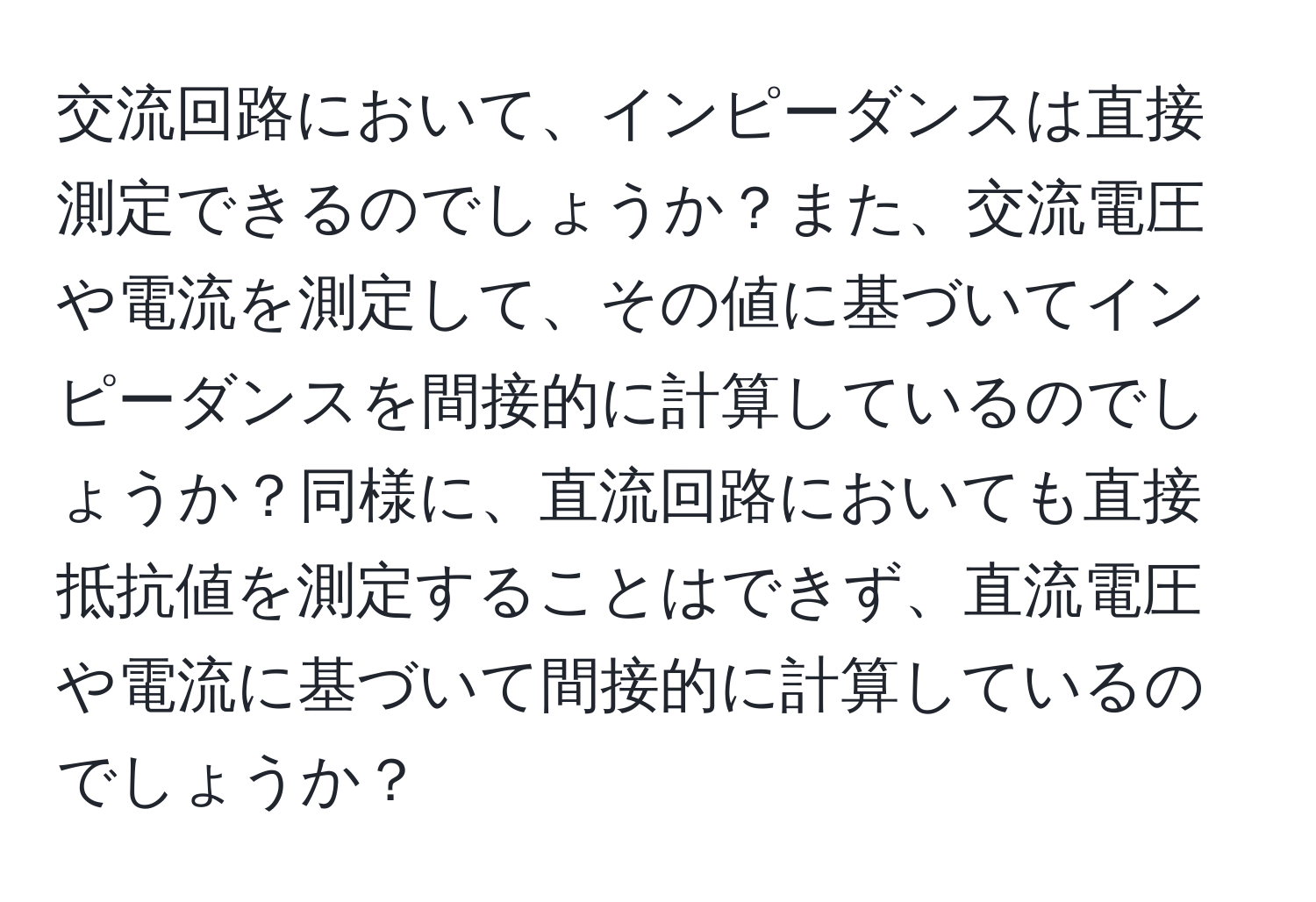 交流回路において、インピーダンスは直接測定できるのでしょうか？また、交流電圧や電流を測定して、その値に基づいてインピーダンスを間接的に計算しているのでしょうか？同様に、直流回路においても直接抵抗値を測定することはできず、直流電圧や電流に基づいて間接的に計算しているのでしょうか？