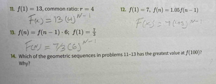 f(1)=13 , common ratio: r=4 12. f(1)=7, f(n)=1.05f(n-1)
13. f(n)=f(n-1)· 6; f(1)= 7/3 
14. Which of the geometric sequences in problems 11-13 has the greatest value at f(100) ? 
Why?