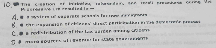 The creation of initiative, referendum, and recall procedures during the
Progressive Era resulted in —
A a system of separate schools for new immigrants
b. the expansion of citizens’ direct participation in the democratic process
C. ● a redistribution of the tax burden among citizens
D more sources of revenue for state governments