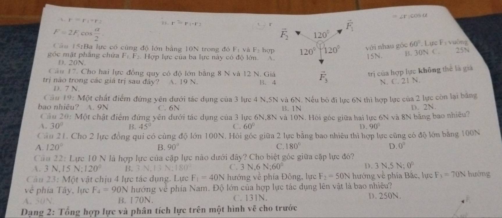 r(CO)>0
r=r_1+r_2
15. r=r_1-r_2
1°
F=2F_1cos  alpha /2 .
Câu 15:Ba lực có cùng độ lớn bằng 10N trong đó F_1 và F_2 hợp vhat Oi nhau góc 60°. Lực F_3 yuông
góc mặt phắng chứa F_1,F_2. Hợp lực của ba lực này có độ lớn. A.
15N. B. 30N C. 25N
D. 20N.
Câu 17. Cho hai lực đồng quy có độ lớn bằng 8 N và 12 N. Giá
trị của hợp lực không thể là giả
trị nào trong các giá trị sau đây? A. 19 N. B. 4N. C. 21 N.
D. 7 N.
Câu 19: Một chất điểm đứng yên dưới tác dụng của 3 lực 4 N,5N và 6N. Nếu bỏ đi lực 6N thì hợp lực của 2 lực còn lại băng
bao nhiêu? A. 9N C. 6N B. 1N D. 2N.
Câu 20: Một chật điểm đứng yên dưới tác dụng của 3 lực 6N,8N và 10N. Hỏi góc giữa hai lực 6N và 8N băng bao nhiều?
A. 30° B. 45° C. 60° D. 90°
Câu 21. Cho 2 lực đồng qui có cùng độ lớn 100N. Hỏi góc giữa 2 lực bằng bao nhiêu thì hợp lực cũng có độ lớn bằng 100N
A. 120° B. 90° C. 180° D. 0^0
Câu 22: Lực 10 N là hợp lực của cặp lực nào dưới đây? Cho biệt góc giữa cặp lực đó?
A. 3 N,15 N:120^0 B. 3 N.13 N:180 C. 3D √,6 N:60^0 D. 3 N,5 N; 0^0
Câu 23: Một vật chịu 4 lực tác dụng. Lực F_1=40N hướng về phía Đông, lực F_2=50N hướng về phía Bắc, lực F_3=70N hướng
về phía Tây, lực F_4=90N hướng về phía Nam. Độ lớn của hợp lực tác dụng lên vật là bao nhiêu?
A. 50N. B. 170N. C. 131N. D. 250N.
Dạng 2: Tổng hợp lực và phân tích lực trên một hình vẽ cho trước