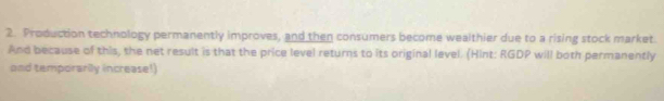 Production technology permanently improves, and then consumers become wealthier due to a rising stock market. 
And because of this, the net result is that the price level returns to its original level. (Hint: RGDP will both permanently 
and temporarily increase!)