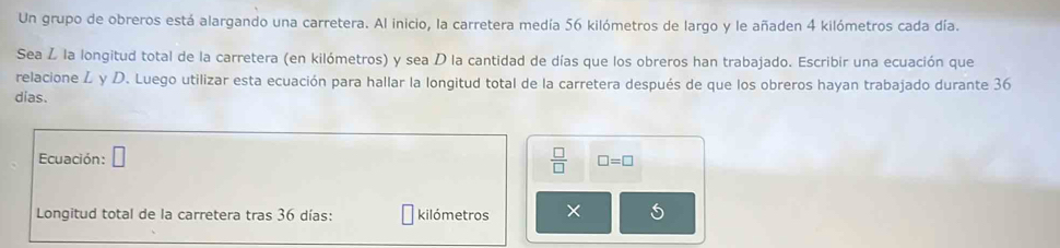 Un grupo de obreros está alargando una carretera. Al inicio, la carretera medía 56 kilómetros de largo y le añaden 4 kilómetros cada día. 
Sea Ž la longitud total de la carretera (en kilómetros) y sea D la cantidad de días que los obreros han trabajado. Escribir una ecuación que 
relacione L y D. Luego utilizar esta ecuación para hallar la longitud total de la carretera después de que los obreros hayan trabajado durante 36
dias. 
Ecuación: □ 
 □ /□   □ =□
Longitud total de la carretera tras 36 días: kilómetros × 5