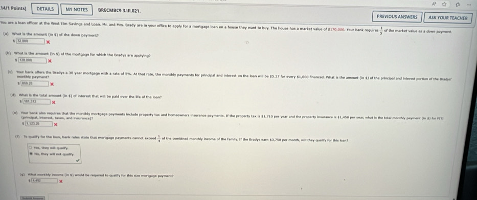 DETAILS MY NOTES BRECMBC9 3.III.021. ASK YOUR TEACHER
PREVIOUS ANSWERS
Tou are a loan officer at the West Elm Savings and Loan. Mr. and Mrs. Brady are in your office to apply for a mortgage loan on a house they want to buy. The house has a market value of $170,000. Your bank requires  1/5  of the market value as a down payment.
(a) What is the amount ( 11 ) of the down payment?
beginarrayr encloselongdiv 32 □ *
(b) What is the amoun (ins) s of the mortgage for which the Bradys are applying?
$ | 120 000
(c) Your bank offers the Bradys a 30 year mortgage with a rate of 5%. At that rate, the monthly payments for principal and interest on the loan will be $5.37 for every $1,000 financed. What is the amount (ins) of the principal and interest portion of the Bradys'
monthly payment?
□ ≌ x>0
(d) What is the total amount (ins) of interest that will be paid over the life of the loan'
s 11)12 ×
(e) Your bank also requires that the monthly mortgage payments include property tax and homeowners insurance payments. If the property tax is $1,710 per year and the property insurance is $1,458 per yeac; what is the total monthly payment (ins) for F[T
(principal, interest, taxes, and insurance)?
1.12329*
(f) To qualily for the loan, bank rules state that mortgage payments cannot exceed  1/4  of the combined monthly income of the family. If the Bradys earn $3,750 per month, will they qualify for this loan?
t s they will quaify
* Ho, they will not qualify.
(g) What monthly income (in $) would be required to qualify for this size mortgage payment?
sqrt(411* )