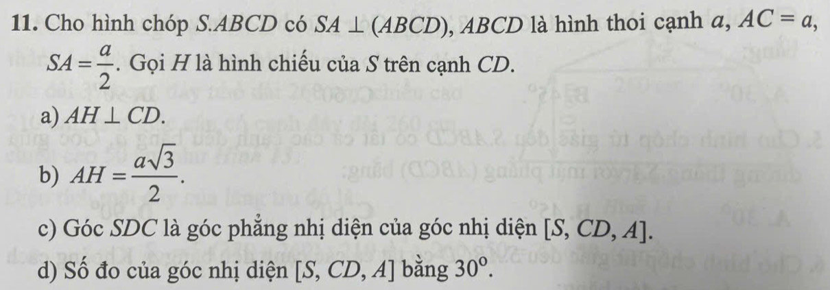 Cho hình chóp S. ABCD có SA⊥ (ABCD), ABCD là hình thoi cạnh a, AC=a,
SA= a/2 . Gọi H là hình chiếu của S trên cạnh CD. 
a) AH⊥ CD. 
b) AH= asqrt(3)/2 . 
c) Góc SDC là góc phẳng nhị diện của góc nhị diện [S,CD,A]. 
d) Số đo của góc nhị diện [S,CD,A] bằng 30°.