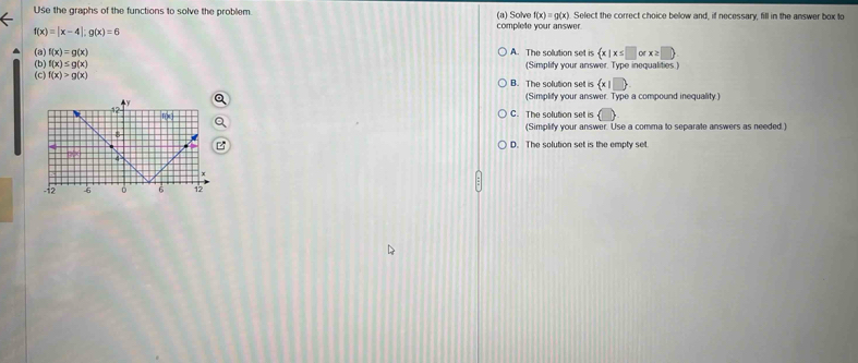 Use the graphs of the functions to solve the problem complete your answer Select the correct choice below and, if necessary, fill in the answer box to
(a) Solve f(x)=g(x)
f(x)=|x-4|;g(x)=6
(a) f(x)=g(x) A. The solution set is  x|x≤ □ orx≥ □ 
(b) f(x)≤ g(x) (Simplity your answer. Type inequalities.)
(C) f(x)>g(x) B. The solution set is  x|□ 
(Simplify your answer. Type a compound inequality.)
C. The solution set is
(Simplify your answer. Use a comma to separate answers as needed.)
D. The solution set is the empty set.