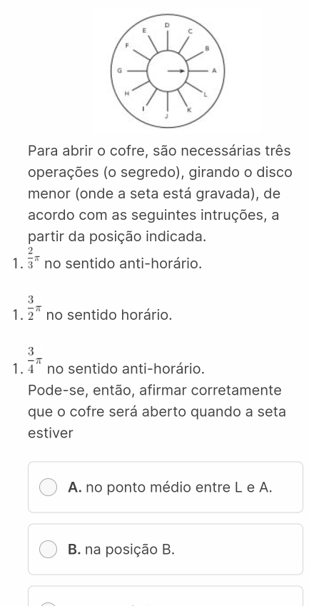 Para abrir o cofre, são necessárias três
operações (o segredo), girando o disco
menor (onde a seta está gravada), de
acordo com as seguintes intruções, a
partir da posição indicada.
1.  2/3 π no sentido anti-horário.
1.  3/2 π no sentido horário.
1.  3/4 π no sentido anti-horário.
Pode-se, então, afirmar corretamente
que o cofre será aberto quando a seta
estiver
A. no ponto médio entre L e A.
B. na posição B.