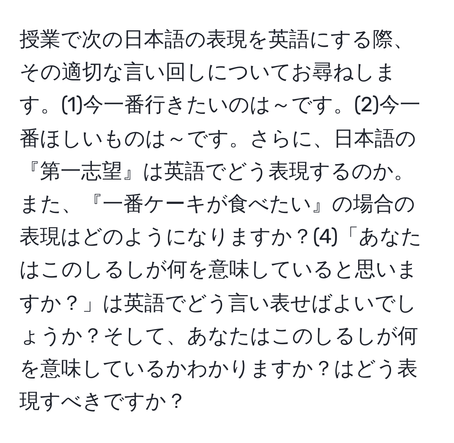 授業で次の日本語の表現を英語にする際、その適切な言い回しについてお尋ねします。(1)今一番行きたいのは～です。(2)今一番ほしいものは～です。さらに、日本語の『第一志望』は英語でどう表現するのか。また、『一番ケーキが食べたい』の場合の表現はどのようになりますか？(4)「あなたはこのしるしが何を意味していると思いますか？」は英語でどう言い表せばよいでしょうか？そして、あなたはこのしるしが何を意味しているかわかりますか？はどう表現すべきですか？