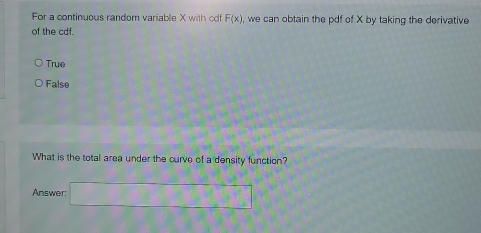 For a continuous random variable X with cdf F(x) , we can obtain the pdf of X by taking the derivative
of the cdf.
True
False
What is the total area under the curve of a density function?
Answer: □ □ □ □ □ □