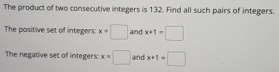 The product of two consecutive integers is 132. Find all such pairs of integers. 
The positive set of integers: x=□ and x+1=□
The negative set of integers: x=□ and x+1=□