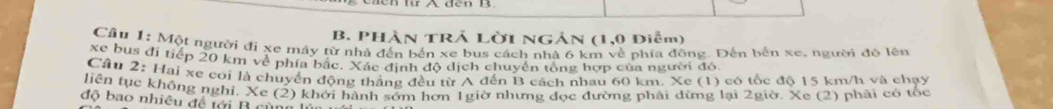 PHàn TRẢ Lời NGản (1,0 Diễm) 
Cầu 1: Một người đi xe máy từ nhà đến bến xe bus cách nhà 6 km về phía đồng. Đến bến xe, người đô lên 
xe bus đi tiếp 20 km về phía bắc. Xác định độ dịch chuyển tổng hợp của người đó. 
Câu 2: Hai xe coi là chuyển động thắng đều từ A đến B cách nhau 60 km. Xe (1) có tốc độ 15 km/h và chạy 
liên tục không nghi, Xe (2) khởi hành sớm hơn 1giờ nhưng đọc đường phải dừng lại 2giờ. Xe (2) phải có tốc 
độ bao nhiêu đề tới B cùn