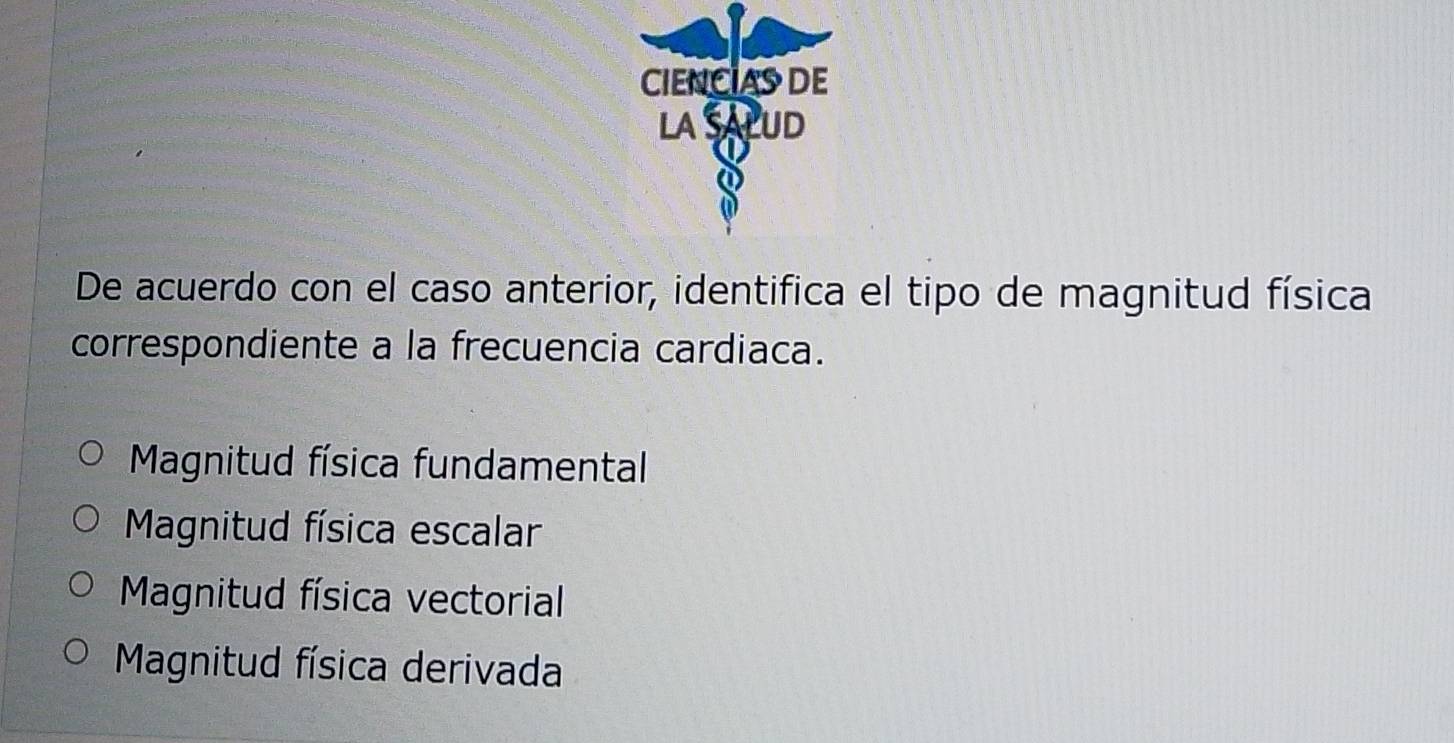 CIENCIASDE
LA SALUD
De acuerdo con el caso anterior, identifica el tipo de magnitud física
correspondiente a la frecuencia cardiaca.
Magnitud física fundamental
Magnitud física escalar
Magnitud física vectorial
Magnitud física derivada