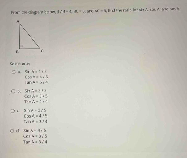 From the diagram below, if AB=4, BC=3 , and AC=5 , find the ratio for sin A_1cos A_1 and tan A. 
Select one:
a. SinA=1/5
CosA=4/5
TanA=5/4
b. SinA=3/5
CosA=3/5
TanA=4/4
C. SinA=3/5
CosA=4/5
TanA=3/4
d. SinA=4/5
CosA=3/5
TanA=3/4