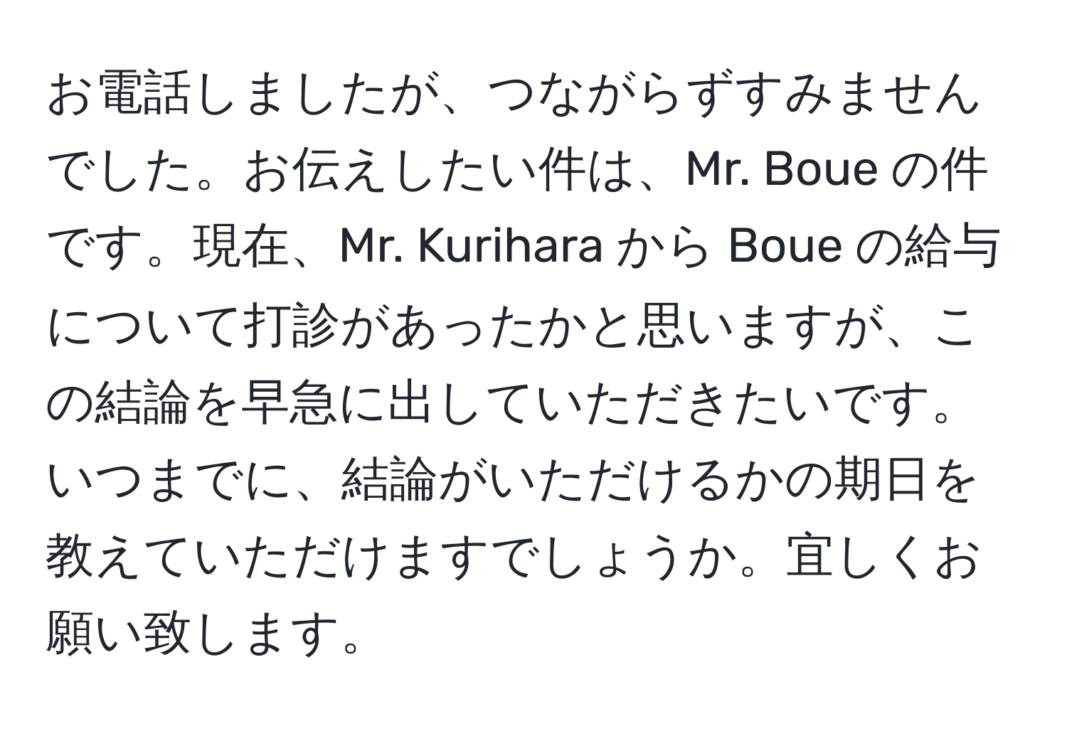 お電話しましたが、つながらずすみませんでした。お伝えしたい件は、Mr. Boue の件です。現在、Mr. Kurihara から Boue の給与について打診があったかと思いますが、この結論を早急に出していただきたいです。いつまでに、結論がいただけるかの期日を教えていただけますでしょうか。宜しくお願い致します。