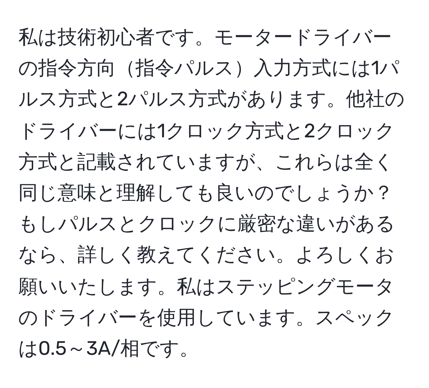 私は技術初心者です。モータードライバーの指令方向指令パルス入力方式には1パルス方式と2パルス方式があります。他社のドライバーには1クロック方式と2クロック方式と記載されていますが、これらは全く同じ意味と理解しても良いのでしょうか？もしパルスとクロックに厳密な違いがあるなら、詳しく教えてください。よろしくお願いいたします。私はステッピングモータのドライバーを使用しています。スペックは0.5～3A/相です。