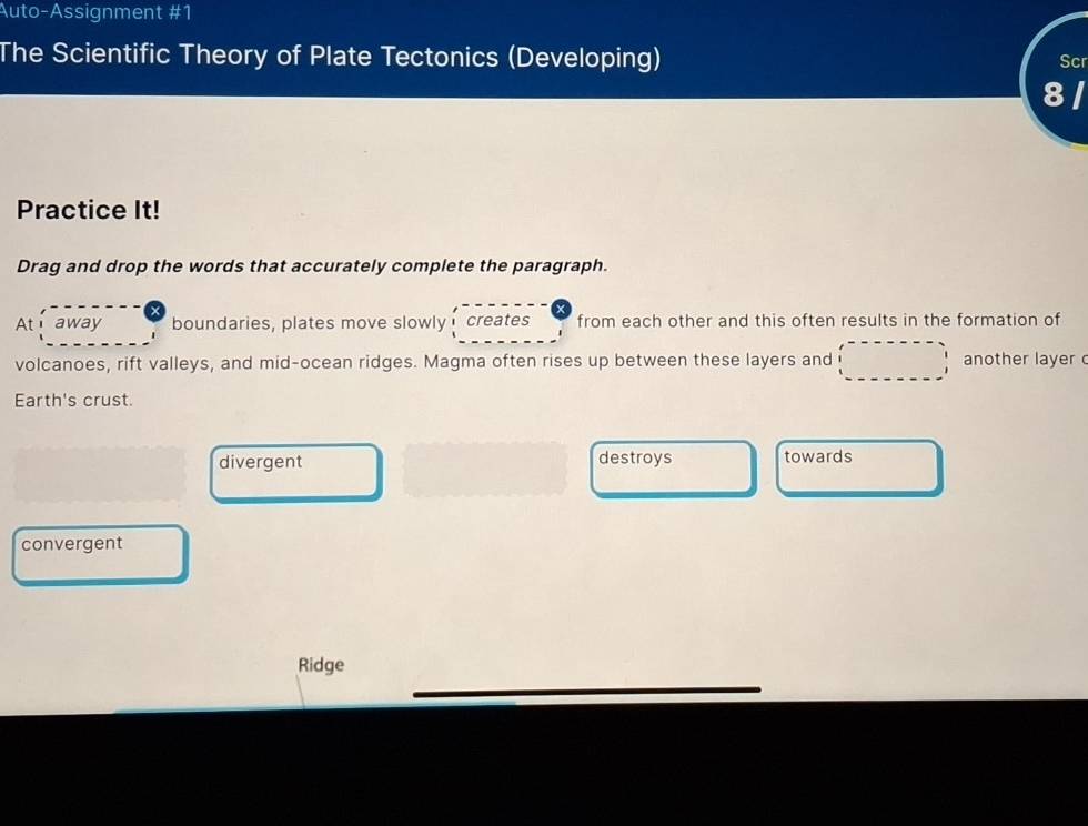 Auto-Assignment #1
The Scientific Theory of Plate Tectonics (Developing) Scr
a
Practice It!
Drag and drop the words that accurately complete the paragraph.
At i away boundaries, plates move slowly creates from each other and this often results in the formation of
volcanoes, rift valleys, and mid-ocean ridges. Magma often rises up between these layers and another layer 
Earth's crust.
divergent destroys towards
convergent
Ridge