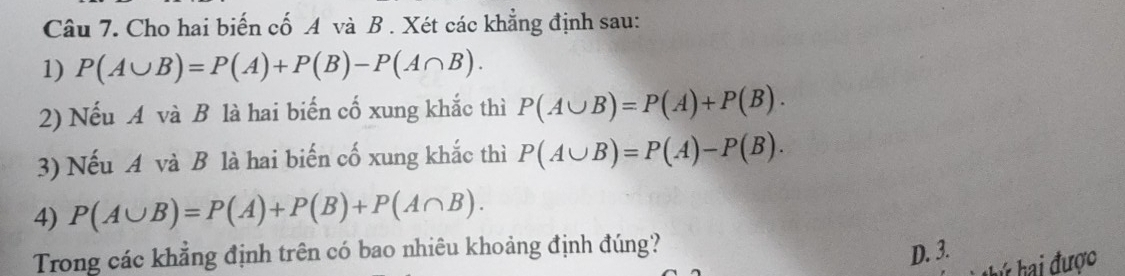 Cho hai biến cố A và B . Xét các khẳng định sau:
1) P(A∪ B)=P(A)+P(B)-P(A∩ B). 
2) Nếu A và B là hai biến cố xung khắc thì P(A∪ B)=P(A)+P(B). 
3) Nếu A và B là hai biến cố xung khắc thì P(A∪ B)=P(A)-P(B). 
4) P(A∪ B)=P(A)+P(B)+P(A∩ B). 
Trong các khẳng định trên có bao nhiêu khoảng định đúng?
D. 3. * hai được