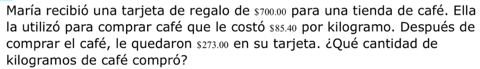 María recibió una tarjeta de regalo de $700.00 para una tienda de café. Ella 
la utilizó para comprar café que le costó $85.40 por kilogramo. Después de 
comprar el café, le quedaron $273.00 en su tarjeta. ¿Qué cantidad de 
kilogramos de café compró?