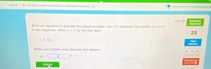 Level K U.B Write variable expressions for geometric sequences XPC You have prizes to reveal! Go to your o 
Video ⑥ Questions 
Write an equation to describe the sequence below. Use n to represent the position of a term answered 
in the sequence, where n=1 for the first term.
25
2, 8, 32, ... Time 
elapsed 
Write your answer using decimals and integers. 
00 18 56
a_n=□ (□ )^n-1
643
SmartScore 
Submit out of 100 (