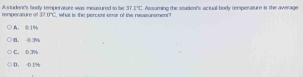 A student's body temperature was measured to be 37.1°C. Assuming the student's actual body temperature is the average
temperature of 37.0°C , what is the percent error of the measurement?
A. 0.1%
B. -0.3%
C. 0.3%
D. -0.1%