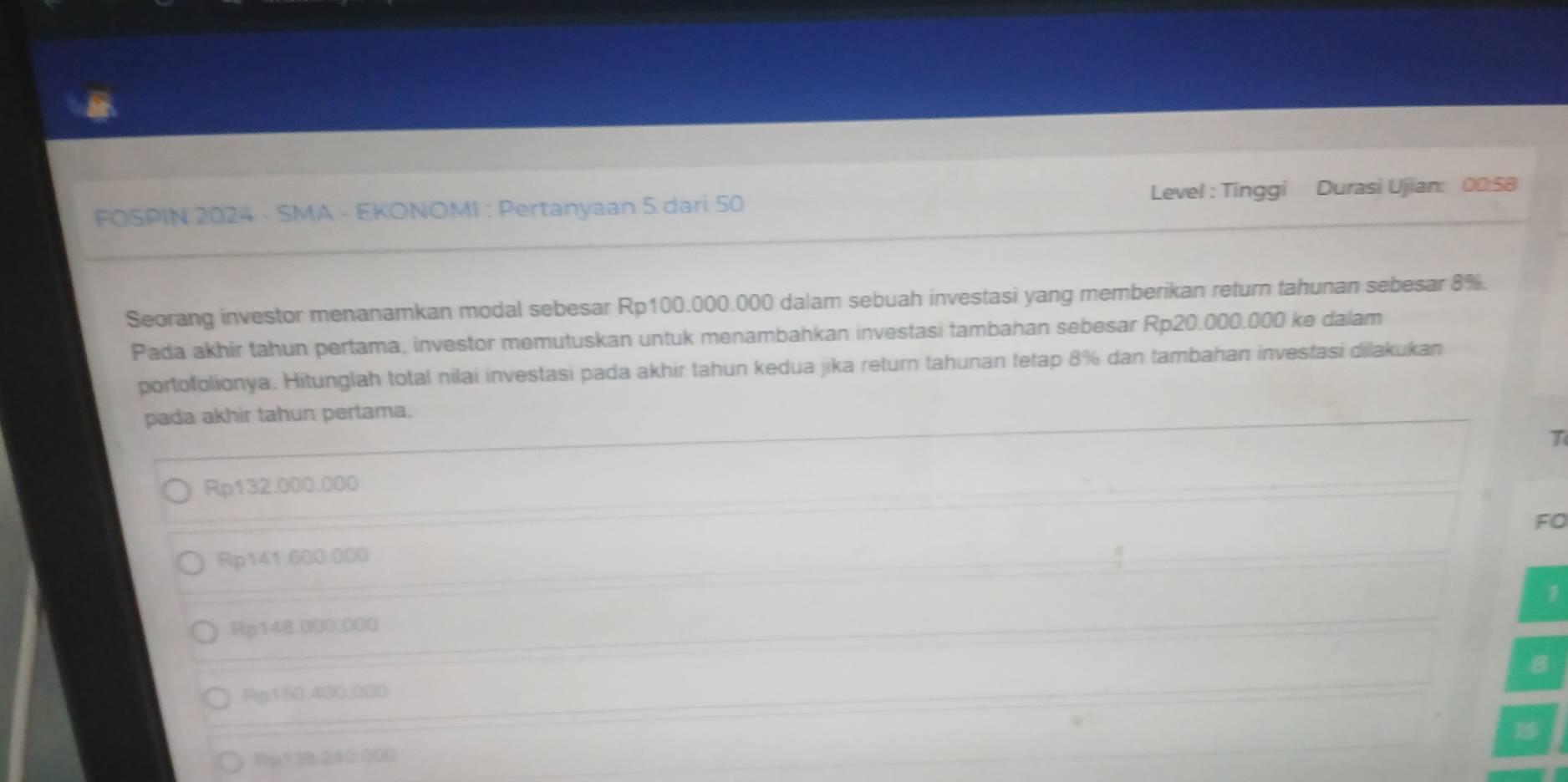 FOSPIN 2024 - SMA - EKONOMI : Pertanyaan 5 dari 50 Level : Tinggi Durasi Ujian: 00:58
Seorang investor menanamkan modal sebesar Rp100.000.000 dalam sebuah investasi yang memberikan return tahunan sebesar 8%.
Pada akhir tahun pertama, investor memutuskan untuk menambahkan investasi tambahan sebesar Rp20.000.000 ke dalam
portofolionya. Hitunglah total nilai investasi pada akhir tahun kedua jika return tahunan tetap 8% dan tambahan investasi dilakukan
pada akhir tahun pertama.
T
Rp132.000.000
FO
Rp141.600.000
1
Rp142.000.000
B
Rp158.400.000
Rp138.240:000