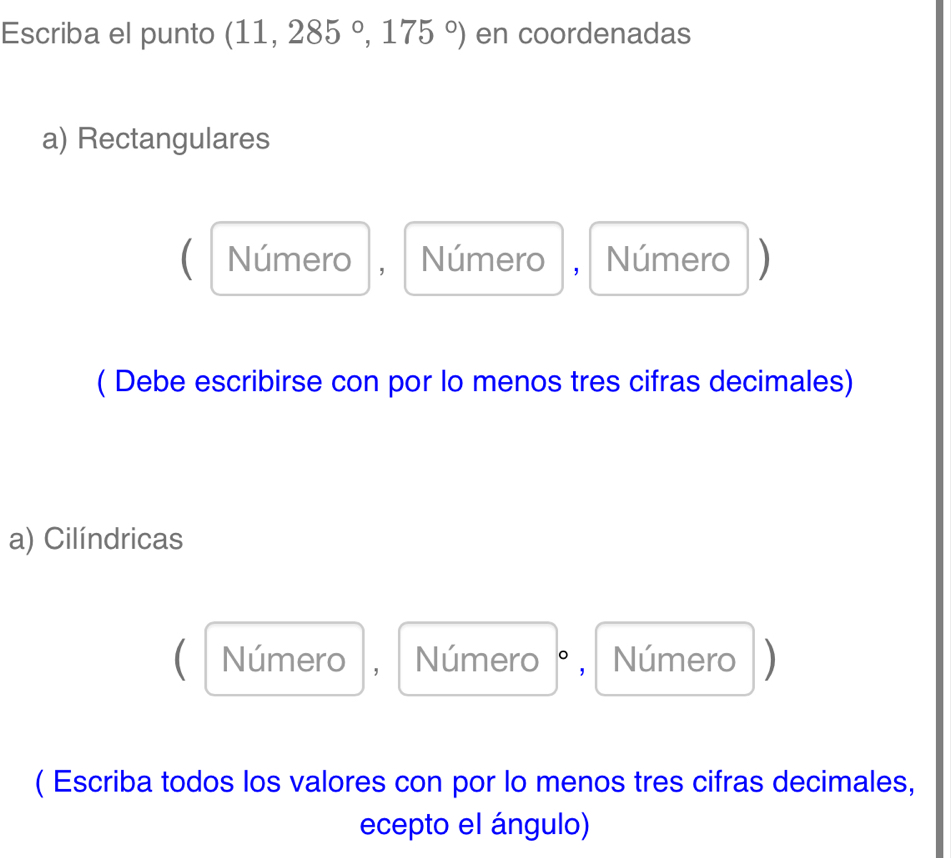 Escriba el punto (11,285°,175°) en coordenadas
a) Rectangulares
C Número , I Número , Número)
( Debe escribirse con por lo menos tres cifras decimales)
a) Cilíndricas
C Número ， Número °, Número D
( Escriba todos los valores con por lo menos tres cifras decimales,
ecepto el ángulo)