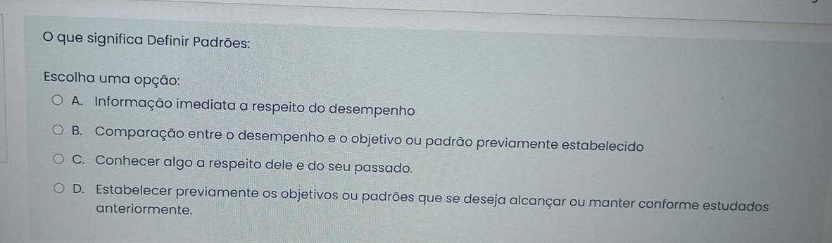 que significa Definir Padrões:
Escolha uma opção:
A. Informação imediata a respeito do desempenho
B. Comparação entre o desempenho e o objetivo ou padrão previamente estabelecido
C. Conhecer algo a respeito dele e do seu passado.
D. Estabelecer previamente os objetivos ou padrões que se deseja alcançar ou manter conforme estudados
anteriormente.