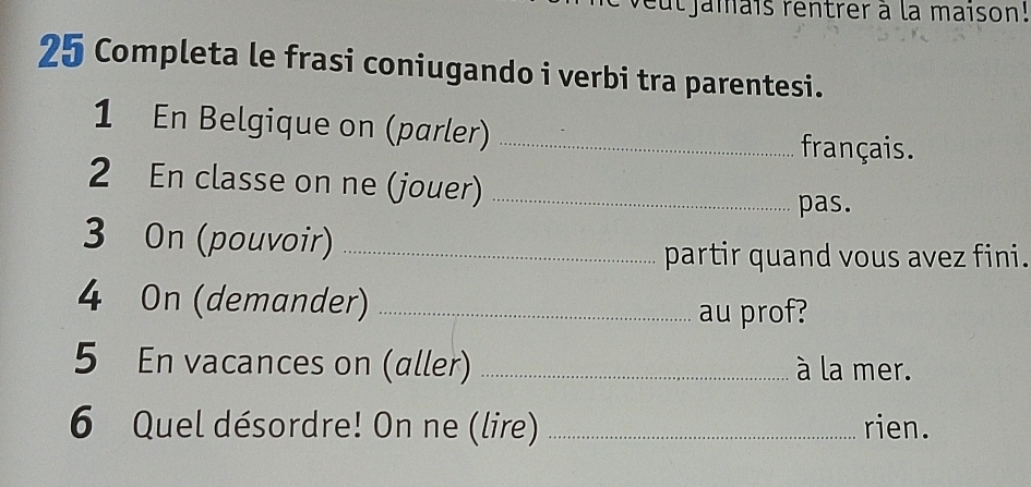 veut jamais rentrer à la maison! 
25 Completa le frasi coniugando i verbi tra parentesi. 
1 En Belgique on (parler)_ 
français. 
2 En classe on ne (jouer)_ 
pas. 
3 On (pouvoir)_ 
partir quand vous avez fini. 
4 On (demander) _au prof? 
5 En vacances on (aller) _à la mer. 
6 Quel désordre! On ne (lire) _rien.