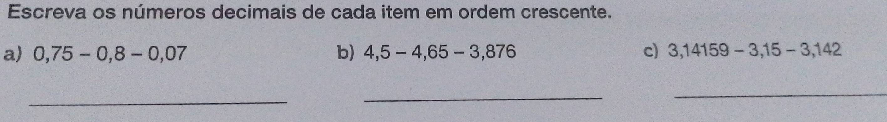 Escreva os números decimais de cada item em ordem crescente. 
a) 0,75-0,8-0,07 b) 4,5-4,65-3,876 c) 3,14159-3,15-3,142
_ 
_ 
_