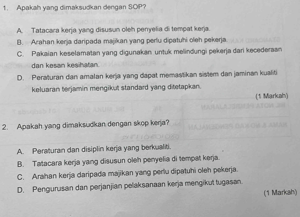 Apakah yang dimaksudkan dengan SOP?
A. Tatacara kerja yang disusun oleh penyelia di tempat kerja.
B. Arahan kerja daripada majikan yang perlu dipatuhi oleh pekerja.
C. Pakaian keselamatan yang digunakan untuk melindungi pekerja dari kecederaan
dan kesan kesihatan.
D. Peraturan dan amalan kerja yang dapat memastikan sistem dan jaminan kualiti
keluaran terjamin mengikut standard yang ditetapkan.
(1 Markah)
2. Apakah yang dimaksudkan dengan skop kerja?
A. Peraturan dan disiplin kerja yang berkualiti.
B. Tatacara kerja yang disusun oleh penyelia di tempat kerja.
C. Arahan kerja daripada majikan yang perlu dipatuhi oleh pekerja.
D. Pengurusan dan perjanjian pelaksanaan kerja mengikut tugasan.
(1 Markah)