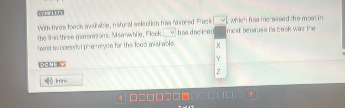 COMPUE TE 
With three foods available, natural selection has favored Flock , which has increased the most in 
the first three generations. Meanwhile, Flock has declined most because its beak was the 
least successful phenotype for the food available. 
Y 
DONE √ 
Z 
Intro