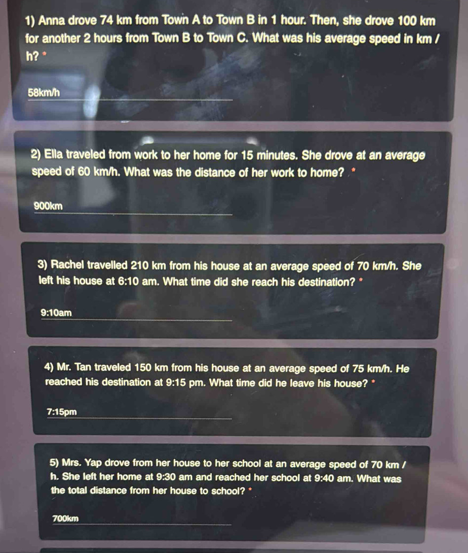 Anna drove 74 km from Town A to Town B in 1 hour. Then, she drove 100 km
for another 2 hours from Town B to Town C. What was his average speed in km /
h? *
58km/h
2) Ella traveled from work to her home for 15 minutes. She drove at an average
speed of 60 km/h. What was the distance of her work to home? *
900km
3) Rachel travelled 210 km from his house at an average speed of 70 km/h. She
left his house at 6:10 am. What time did she reach his destination? *
9:10am
4) Mr. Tan traveled 150 km from his house at an average speed of 75 km/h. He
reached his destination at 9:15 pm. What time did he leave his house? *
7:1 5pm
5) Mrs. Yap drove from her house to her school at an average speed of 70 km /
h. She left her home at 9:30 am and reached her school at 9:40 am. What was
the total distance from her house to school? *
700km