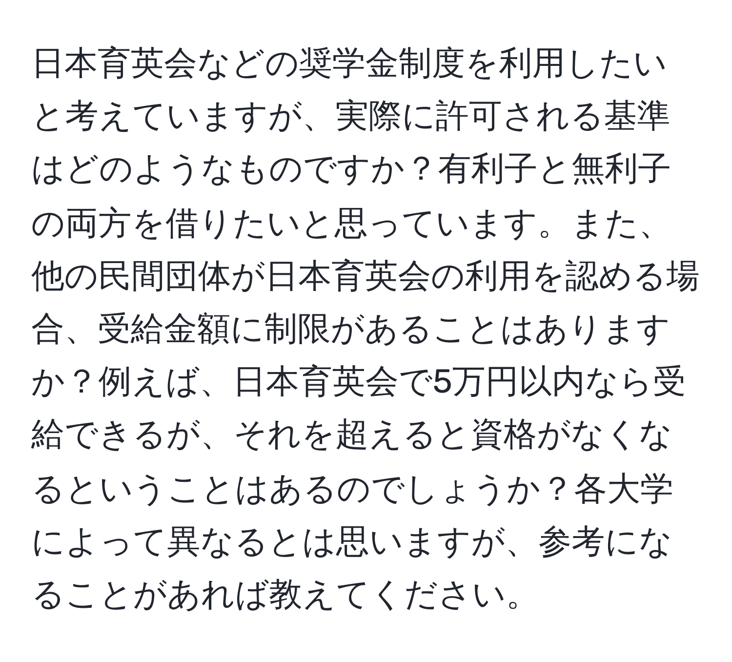 日本育英会などの奨学金制度を利用したいと考えていますが、実際に許可される基準はどのようなものですか？有利子と無利子の両方を借りたいと思っています。また、他の民間団体が日本育英会の利用を認める場合、受給金額に制限があることはありますか？例えば、日本育英会で5万円以内なら受給できるが、それを超えると資格がなくなるということはあるのでしょうか？各大学によって異なるとは思いますが、参考になることがあれば教えてください。