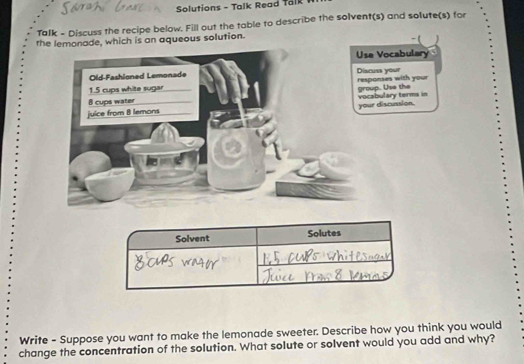 Solutions - Talk Read Talk 
Talk - Discuss the recipe below. Fill out the table to describe the solvent(s) and solute(s) for 
the lemonade, which is an aqueous solution. 
-( ) 
Vocabulary 
ss your 
nses with your 
p. Use the 
bulary terms in 
discussion. 
Solvent Solutes 
Write - Suppose you want to make the lemonade sweeter. Describe how you think you would 
change the concentration of the solution. What solute or solvent would you add and why?