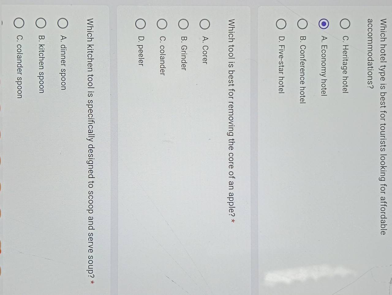 Which hotel type is best for tourists looking for affordable
accommodations?
C. Heritage hotel
A. Economy hotel
B. Conference hotel
D. Five-star hotel
Which tool is best for removing the core of an apple? *
A. Corer
B. Grinder
C. colander
D. peeler
Which kitchen tool is specifically designed to scoop and serve soup? *
A. dinner spoon
B. kitchen spoon
C. colander spoon