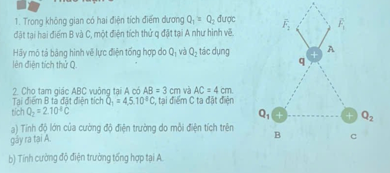 Trong không gian có hai điện tích điểm dương Q_1=Q_2 được
đặt tại hai điểm B và C, một điện tích thử q đặt tại A như hình vẽ.
Hãy mô tả bằng hình vẽ lực điện tổng hợp do Q_1 và Q_2 tác dụng
lên điện tích thử Q.
2. Cho tam giác ABC vuông tại A có AB=3cm và AC=4cm.
Tại điểm B ta đặt điện tích Q_1=4,5.10^(-8)C :, tại điểm C ta đặt điện
tích Q_2=2.10^(-8)C
a) Tính độ lớn của cường độ điện trường do mỗi điện tích trên
gây ra tại A. 
b) Tính cường độ điện trường tổng hợp tại A.